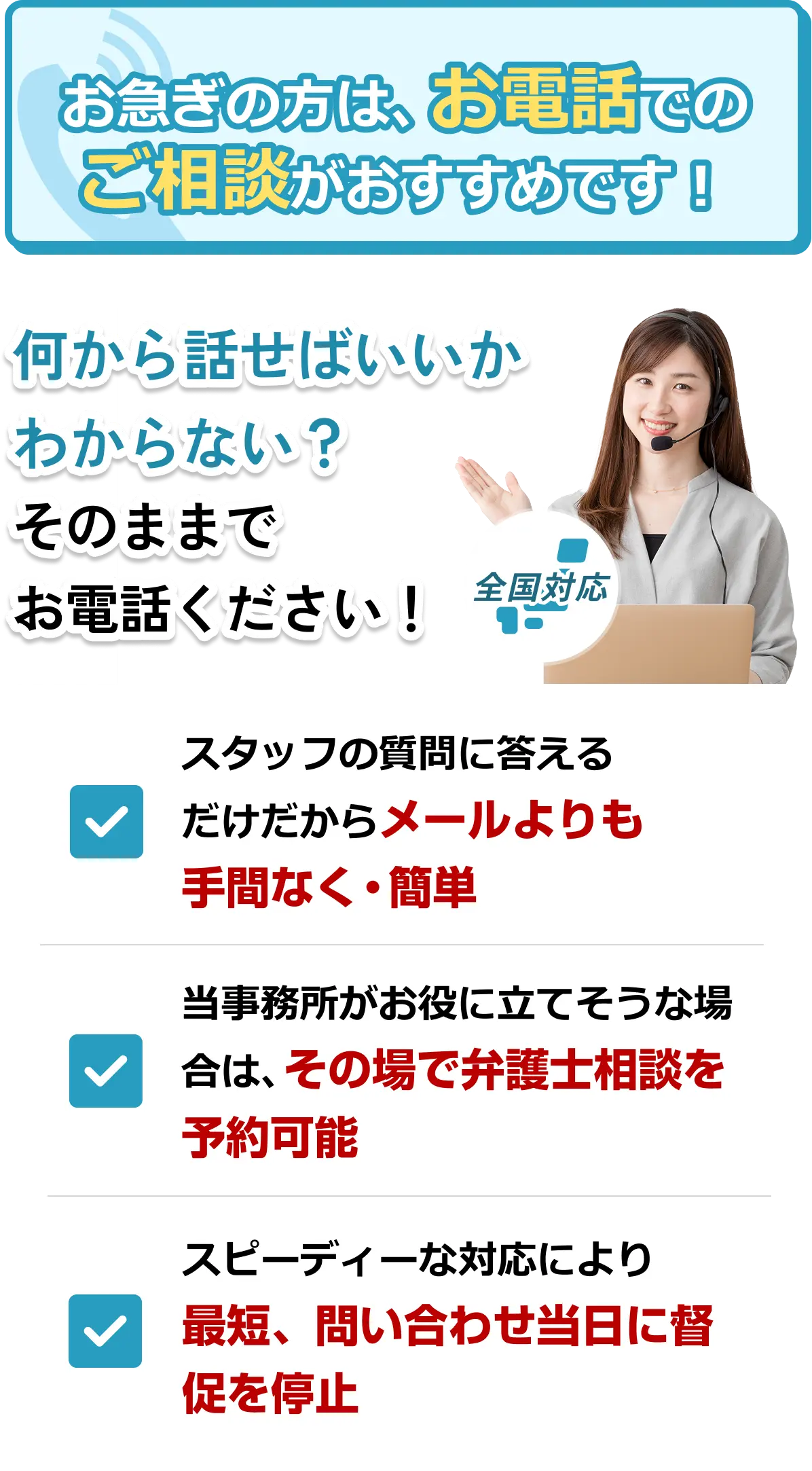 お急ぎの方は電話での借金相談がおすすめです。何から話せばいいかわからない方も、全国対応の窓口へそのままお電話ください。電話相談のメリット：1.スタッフの質問に答えるだけでメールより手間なく簡単。2.その場で弁護士相談の予約が可能。3.スピーディーな対応により、最短で問い合わせ当日に督促を停止します。