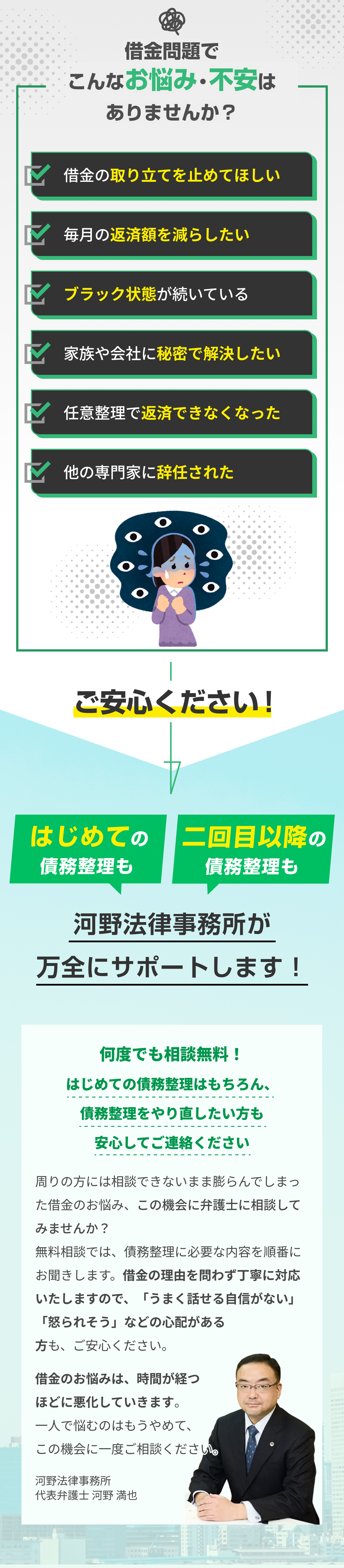 借金問題でお悩み・不安を抱えている方へ。借金の取り立て停止、毎月の返済額減額、ブラックリスト状態の方も、家族や会社に内緒での秘密解決、任意整理後の再度の返済困難、他事務所での辞任など、あらゆる借金トラブルに対応します。河野法律事務所の代表弁護士・河野満也が、何度でも相談無料であなたに最適な借金解決方法をご提案。債務整理の相談は借金の理由を問わず丁寧に対応し、うまく話せる自信がない方や怒られるのが不安な方も安心してご相談いただけます。一人で悩まず、手遅れになる前に弁護士へ一度ご相談ください。
