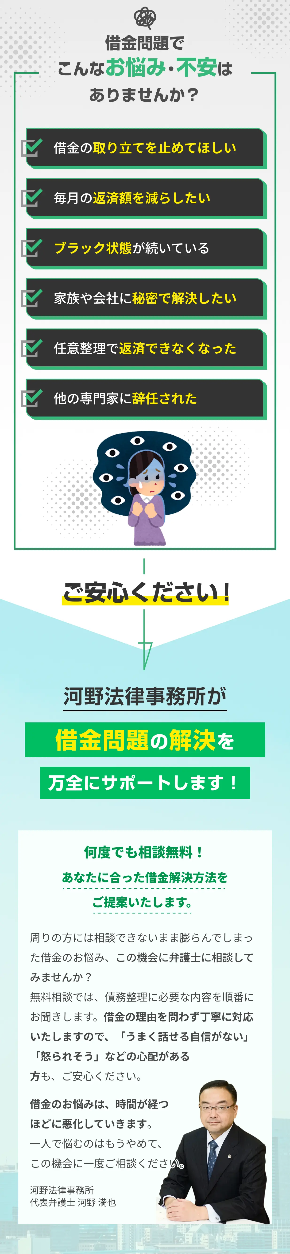 借金問題でお悩み・不安を抱えている方へ。借金の取り立て停止、毎月の返済額減額、ブラックリスト状態の方も、家族や会社に内緒での秘密解決、任意整理後の再度の返済困難、他事務所での辞任など、あらゆる借金トラブルに対応します。河野法律事務所の代表弁護士・河野満也が、何度でも相談無料であなたに最適な借金解決方法をご提案。債務整理の相談は借金の理由を問わず丁寧に対応し、うまく話せる自信がない方や怒られるのが不安な方も安心してご相談いただけます。一人で悩まず、手遅れになる前に弁護士へ一度ご相談ください。
